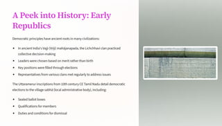 A Peek into History: Early
Republics
Democratic principles have ancient roots in many civilizations:
In ancient India's Vajji (V_iji) mahjanapada, the Lichchhavi clan practiced
collective decision-making
Leaders were chosen based on merit rather than birth
Key positions were filled through elections
Representatives from various clans met regularly to address issues
The Uttaramerur inscriptions from 10th century CE Tamil Nadu detail democratic
elections to the village sabh (local administrative body), including:
Sealed ballot boxes
Qualifications for members
Duties and conditions for dismissal
 