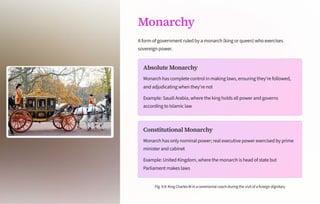 Monarchy
A form of government ruled by a monarch (king or queen) who exercises
sovereign power.
Absolute Monarchy
Monarch has complete control in making laws, ensuring they're followed,
and adjudicating when they're not
Example: Saudi Arabia, where the king holds all power and governs
according to Islamic law
Constitutional Monarchy
Monarch has only nominal power; real executive power exercised by prime
minister and cabinet
Example: United Kingdom, where the monarch is head of state but
Parliament makes laws
Fig.9.9:KingCharlesIIIinaceremonialcoachduringthevisitofaforeigndignitary
 