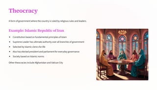 Theocracy
A form of government where the country is ruled by religious rules and leaders.
Example: Islamic Republic of Iran
Constitution based on fundamental principles of Islam
Supreme Leader has ultimate authority over all branches of government
Selected by Islamic clerics for life
Also has elected president and parliament for everyday governance
Society based on Islamic norms
Other theocracies include Afghanistan and Vatican City
 