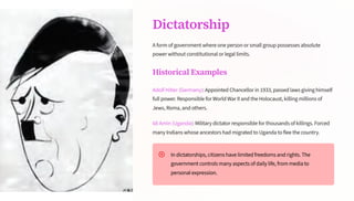 Dictatorship
A form of government where one person or small group possesses absolute
power without constitutional or legal limits.
Historical Examples
Adolf Hitler (Germany): Appointed Chancellor in 1933, passed laws giving himself
full power. Responsible for World War II and the Holocaust, killing millions of
Jews, Roma, and others.
Idi Amin (Uganda): Military dictator responsible for thousands of killings. Forced
many Indians whose ancestors had migrated to Uganda to flee the country.
In dictatorships, citizens have limited freedoms and rights. The
government controls many aspects of daily life, from media to
personal expression.
 
