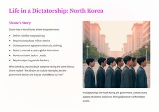 Life in a Dictatorship: North Korea
Shane's Story
Shane lives in North Korea where the government:
Defines rules for everyday living
Requires compulsory military service
Dictates personal appearance (haircuts, clothing)
Restricts internet access to global information
Monitors citizens' actions closely
Requires reporting on rule-breakers
When asked by a tourist about everyone having the same haircut,
Shane replied: We all want to explore new styles, but the
government decides the way we should keep our hair.
In dictatorships like North Korea, the government controls many
aspects of citizens' daily lives, from appearance to information
access.
 