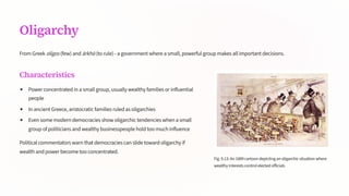 Oligarchy
From Greek olígos (few) and árkhM (to rule) - a government where a small, powerful group makes all important decisions.
Characteristics
Power concentrated in a small group, usually wealthy families or influential
people
In ancient Greece, aristocratic families ruled as oligarchies
Even some modern democracies show oligarchic tendencies when a small
group of politicians and wealthy businesspeople hold too much influence
Political commentators warn that democracies can slide toward oligarchy if
wealth and power become too concentrated.
Fig.9.13:An1889cartoondepictinganoligarchicsituationwhere
wealthyinterestscontrolelectedofficials
 
