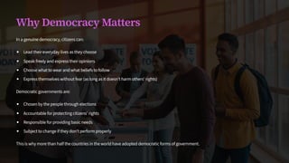 Why Democracy Matters
In a genuine democracy, citizens can:
Lead their everyday lives as they choose
Speak freely and express their opinions
Choose what to wear and what beliefs to follow
Express themselves without fear (as long as it doesn't harm others' rights)
Democratic governments are:
Chosen by the people through elections
Accountable for protecting citizens' rights
Responsible for providing basic needs
Subject to change if they don't perform properly
This is why more than half the countries in the world have adopted democratic forms of government.
 