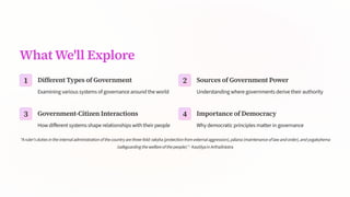 What We'll Explore
1 Different Types of Government
Examining various systems of governance around the world
2 Sources of Government Power
Understanding where governments derive their authority
3 Government-Citizen Interactions
How different systems shape relationships with their people
4 Importance of Democracy
Why democratic principles matter in governance
"Aruler'sdutiesintheinternaladministrationofthecountryarethree-fold:rakha(protectionfromexternalaggression),plana(maintenanceoflawandorder),andyogakhema
(safeguardingthewelfareofthepeople).-KauilyainArtha[hstra
 