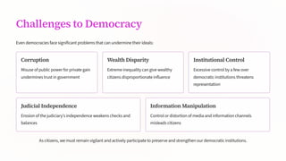 Challenges to Democracy
Even democracies face significant problems that can undermine their ideals:
Corruption
Misuse of public power for private gain
undermines trust in government
Wealth Disparity
Extreme inequality can give wealthy
citizens disproportionate influence
Institutional Control
Excessive control by a few over
democratic institutions threatens
representation
Judicial Independence
Erosion of the judiciary's independence weakens checks and
balances
Information Manipulation
Control or distortion of media and information channels
misleads citizens
As citizens, we must remain vigilant and actively participate to preserve and strengthen our democratic institutions.
 