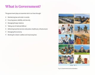 What is Government?
The government plays an essential role in our lives through:
Maintaining law and order in society
Ensuring peace, stability, and security
Managing foreign relations
Taking care of national defense
Delivering essential services (education, healthcare, infrastructure)
Managing the economy
Working for citizens' welfare and improving lives
Fig.9.2:Governmentservicesillustration
 
