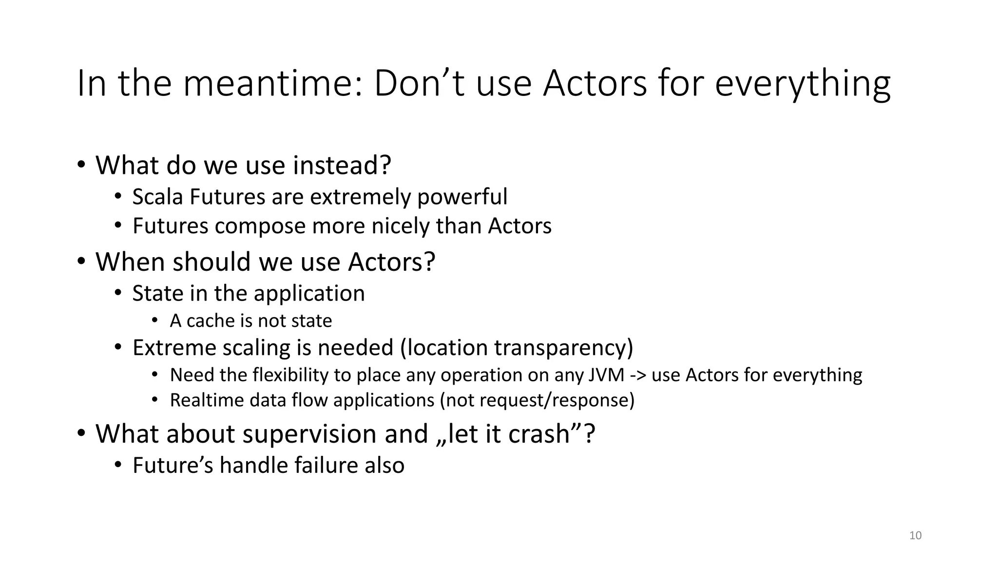 In the meantime: Don’t use Actors for everything 
• What do we use instead? 
• Scala Futures are extremely powerful 
• Futures compose more nicely than Actors 
• When should we use Actors? 
• State in the application 
• A cache is not state 
• Extreme scaling is needed (location transparency) 
• Need the flexibility to place any operation on any JVM -> use Actors for everything 
• Realtime data flow applications (not request/response) 
• What about supervision and „let it crash”? 
• Future’s handle failure also 
10 
 