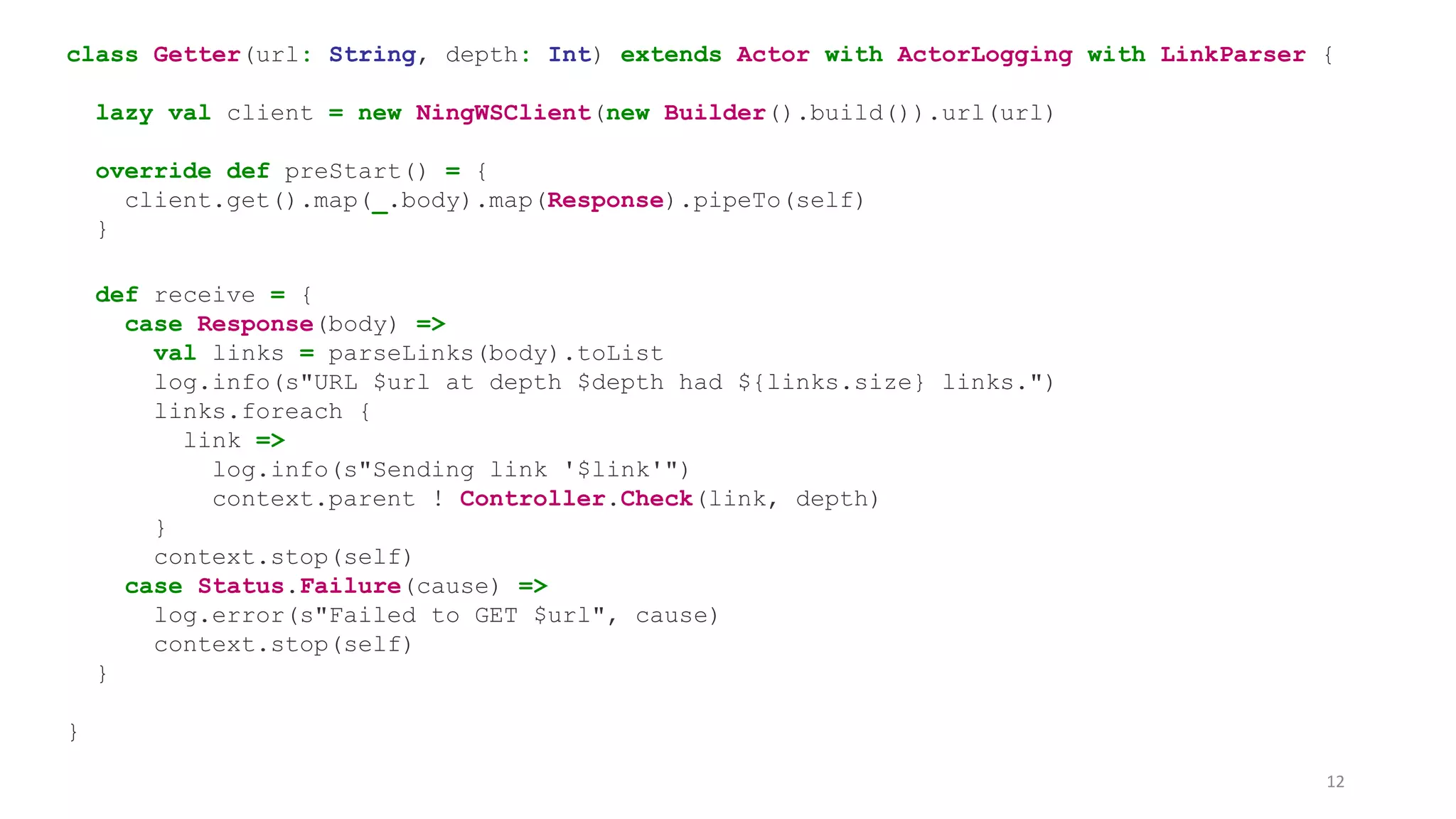 class Getter(url: String, depth: Int) extends Actor with ActorLogging with LinkParser { 
lazy val client = new NingWSClient(new Builder().build()).url(url) 
override def preStart() = { 
client.get().map(_.body).map(Response).pipeTo(self) 
} 
def receive = { 
case Response(body) => 
val links = parseLinks(body).toList 
log.info(s"URL $url at depth $depth had ${links.size} links.") 
links.foreach { 
link => 
log.info(s"Sending link '$link'") 
context.parent ! Controller.Check(link, depth) 
} 
context.stop(self) 
case Status.Failure(cause) => 
log.error(s"Failed to GET $url", cause) 
context.stop(self) 
} 
} 
12 
 