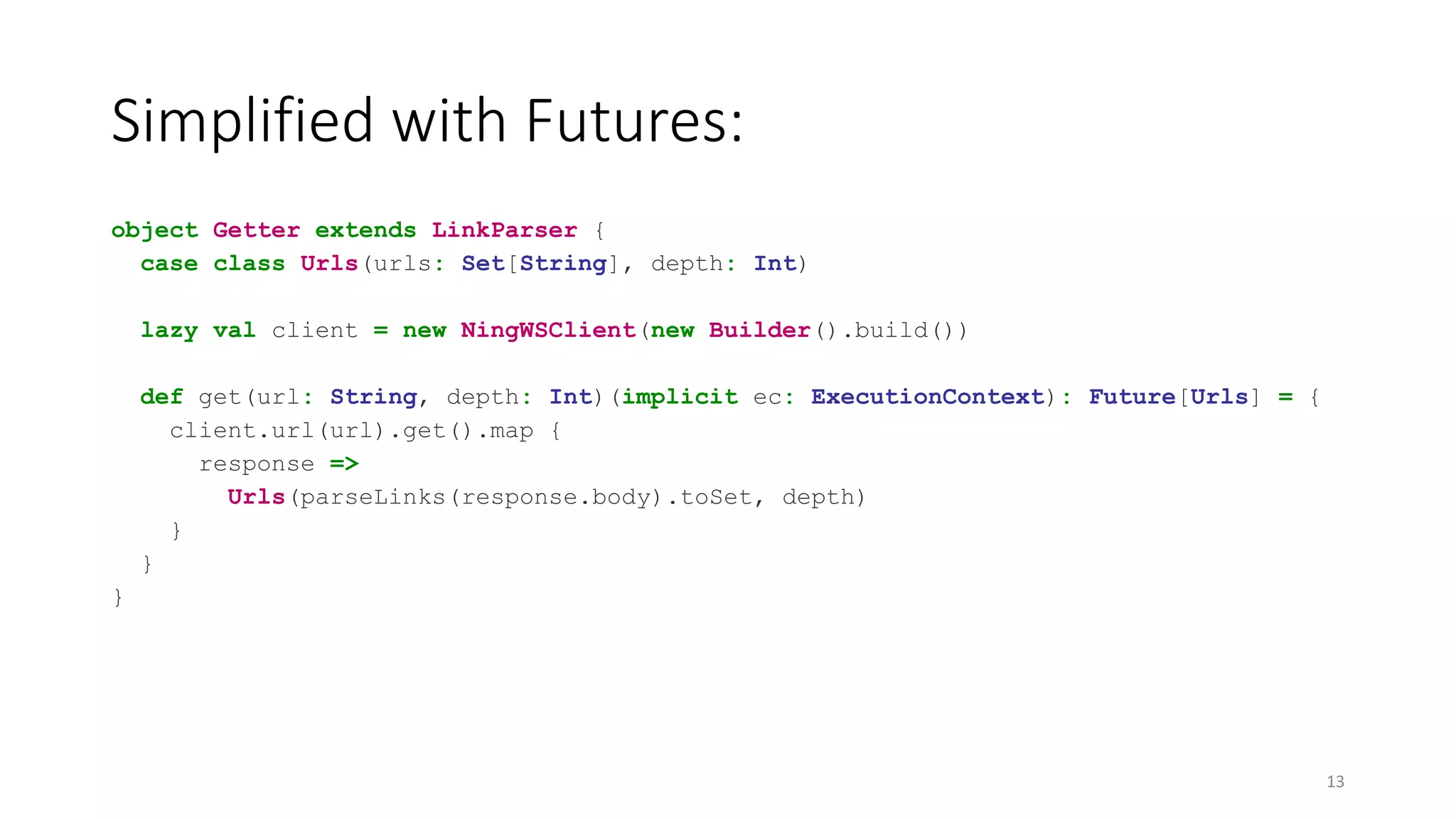 Simplified with Futures: 
object Getter extends LinkParser { 
case class Urls(urls: Set[String], depth: Int) 
lazy val client = new NingWSClient(new Builder().build()) 
def get(url: String, depth: Int)(implicit ec: ExecutionContext): Future[Urls] = { 
client.url(url).get().map { 
response => 
Urls(parseLinks(response.body).toSet, depth) 
} 
} 
} 
13 
 