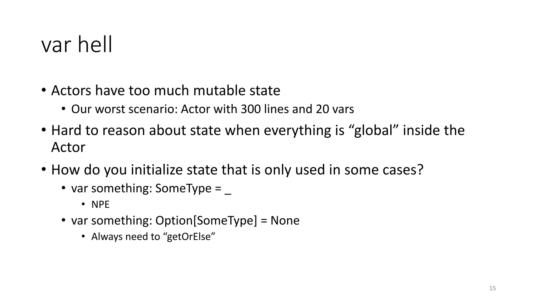 var hell 
• Actors have too much mutable state 
• Our worst scenario: Actor with 300 lines and 20 vars 
• Hard to reason about state when everything is “global” inside the 
Actor 
• How do you initialize state that is only used in some cases? 
• var something: SomeType = _ 
• NPE 
• var something: Option[SomeType] = None 
• Always need to “getOrElse” 
15 
 