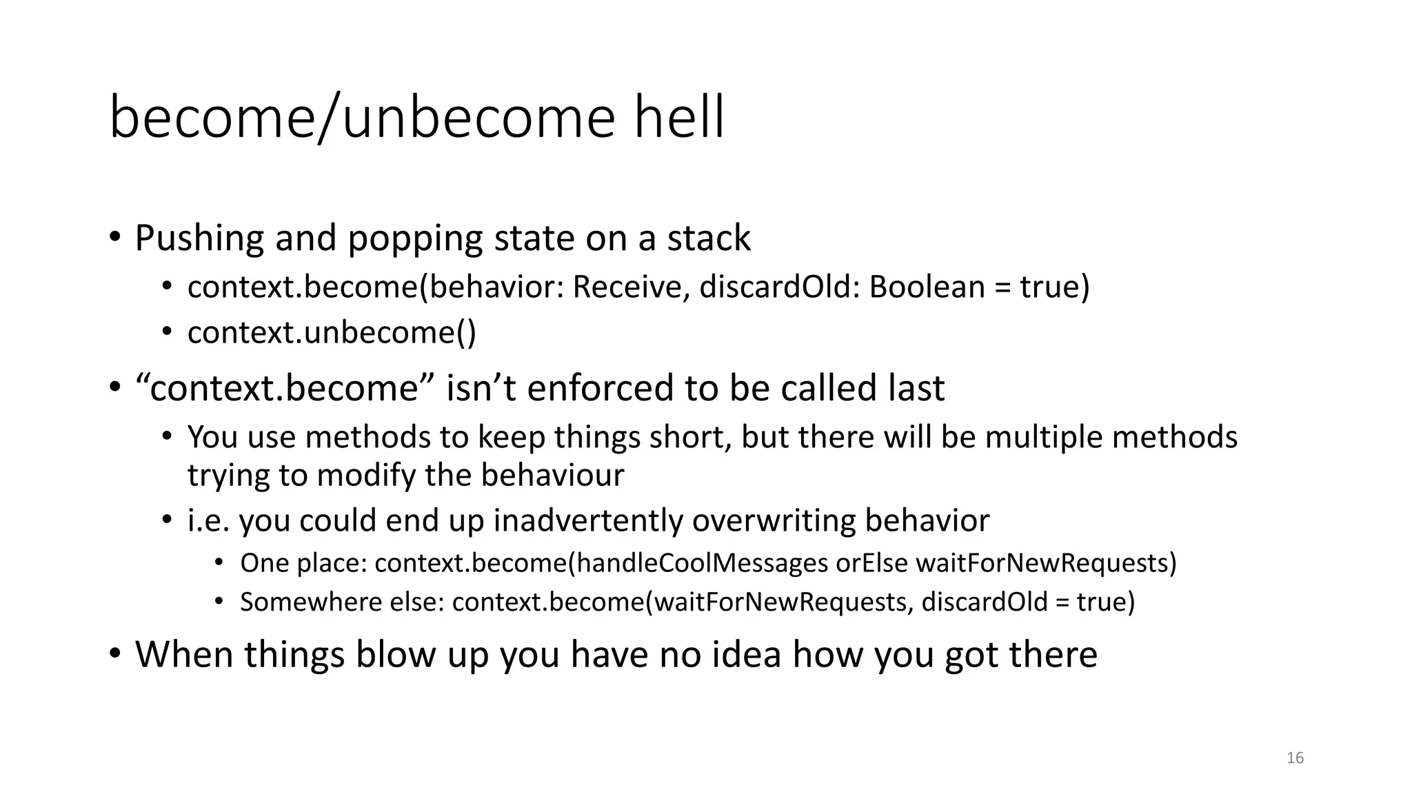 become/unbecome hell 
• Pushing and popping state on a stack 
• context.become(behavior: Receive, discardOld: Boolean = true) 
• context.unbecome() 
• “context.become” isn’t enforced to be called last 
• You use methods to keep things short, but there will be multiple methods 
trying to modify the behaviour 
• i.e. you could end up inadvertently overwriting behavior 
• One place: context.become(handleCoolMessages orElse waitForNewRequests) 
• Somewhere else: context.become(waitForNewRequests, discardOld = true) 
• When things blow up you have no idea how you got there 
16 
 