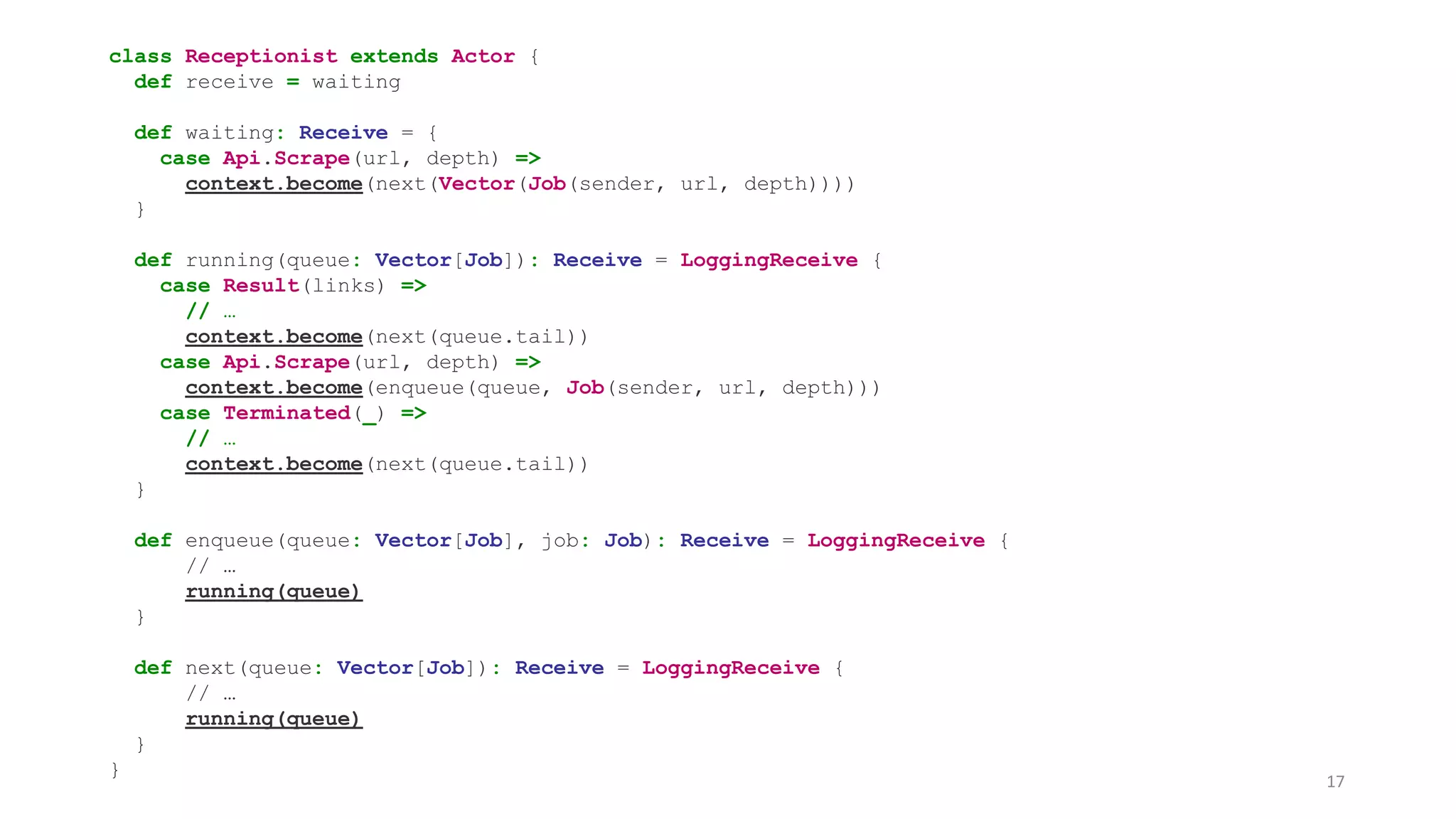 class Receptionist extends Actor { 
def receive = waiting 
def waiting: Receive = { 
case Api.Scrape(url, depth) => 
context.become(next(Vector(Job(sender, url, depth)))) 
} 
def running(queue: Vector[Job]): Receive = LoggingReceive { 
case Result(links) => 
// … 
context.become(next(queue.tail)) 
case Api.Scrape(url, depth) => 
context.become(enqueue(queue, Job(sender, url, depth))) 
case Terminated(_) => 
// … 
context.become(next(queue.tail)) 
} 
def enqueue(queue: Vector[Job], job: Job): Receive = LoggingReceive { 
// … 
running(queue) 
} 
def next(queue: Vector[Job]): Receive = LoggingReceive { 
// … 
running(queue) 
} 
} 
17 
 