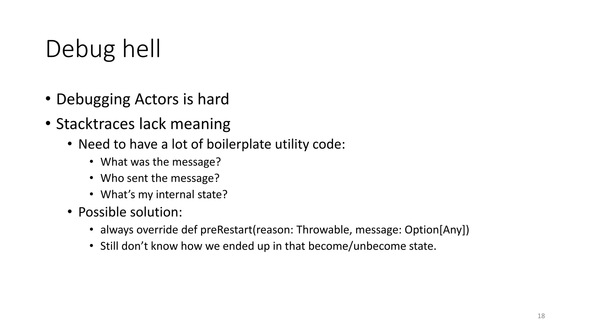 Debug hell 
• Debugging Actors is hard 
• Stacktraces lack meaning 
• Need to have a lot of boilerplate utility code: 
• What was the message? 
• Who sent the message? 
• What’s my internal state? 
• Possible solution: 
• always override def preRestart(reason: Throwable, message: Option[Any]) 
• Still don’t know how we ended up in that become/unbecome state. 
18 
 