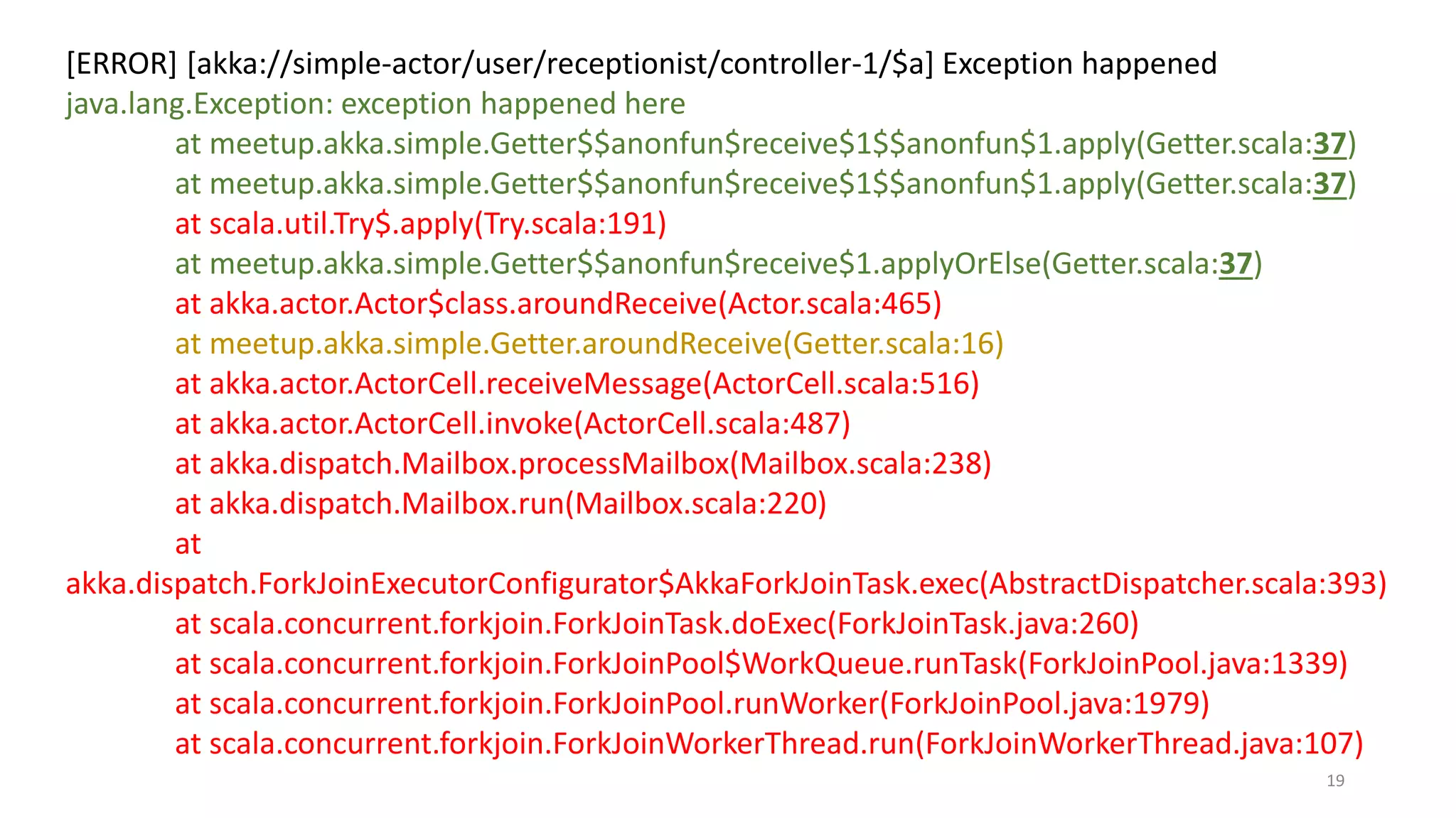 [ERROR] [akka://simple-actor/user/receptionist/controller-1/$a] Exception happened 
java.lang.Exception: exception happened here 
at meetup.akka.simple.Getter$$anonfun$receive$1$$anonfun$1.apply(Getter.scala:37) 
at meetup.akka.simple.Getter$$anonfun$receive$1$$anonfun$1.apply(Getter.scala:37) 
at scala.util.Try$.apply(Try.scala:191) 
at meetup.akka.simple.Getter$$anonfun$receive$1.applyOrElse(Getter.scala:37) 
at akka.actor.Actor$class.aroundReceive(Actor.scala:465) 
at meetup.akka.simple.Getter.aroundReceive(Getter.scala:16) 
at akka.actor.ActorCell.receiveMessage(ActorCell.scala:516) 
at akka.actor.ActorCell.invoke(ActorCell.scala:487) 
at akka.dispatch.Mailbox.processMailbox(Mailbox.scala:238) 
at akka.dispatch.Mailbox.run(Mailbox.scala:220) 
at 
akka.dispatch.ForkJoinExecutorConfigurator$AkkaForkJoinTask.exec(AbstractDispatcher.scala:393) 
at scala.concurrent.forkjoin.ForkJoinTask.doExec(ForkJoinTask.java:260) 
at scala.concurrent.forkjoin.ForkJoinPool$WorkQueue.runTask(ForkJoinPool.java:1339) 
at scala.concurrent.forkjoin.ForkJoinPool.runWorker(ForkJoinPool.java:1979) 
at scala.concurrent.forkjoin.ForkJoinWorkerThread.run(ForkJoinWorkerThread.java:107) 
19 
 