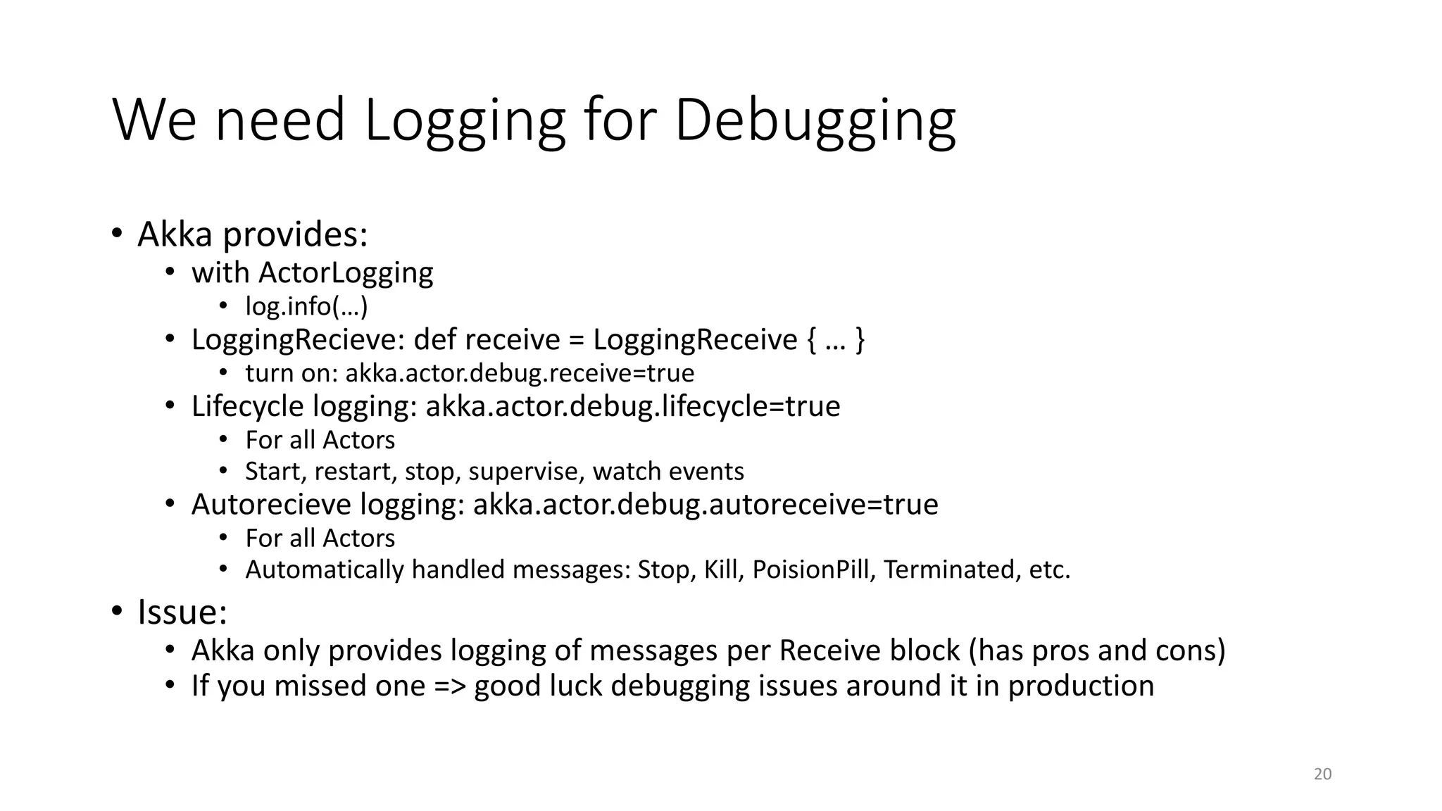 We need Logging for Debugging 
• Akka provides: 
• with ActorLogging 
• log.info(…) 
• LoggingRecieve: def receive = LoggingReceive { … } 
• turn on: akka.actor.debug.receive=true 
• Lifecycle logging: akka.actor.debug.lifecycle=true 
• For all Actors 
• Start, restart, stop, supervise, watch events 
• Autorecieve logging: akka.actor.debug.autoreceive=true 
• For all Actors 
• Automatically handled messages: Stop, Kill, PoisionPill, Terminated, etc. 
• Issue: 
• Akka only provides logging of messages per Receive block (has pros and cons) 
• If you missed one => good luck debugging issues around it in production 
20 
 