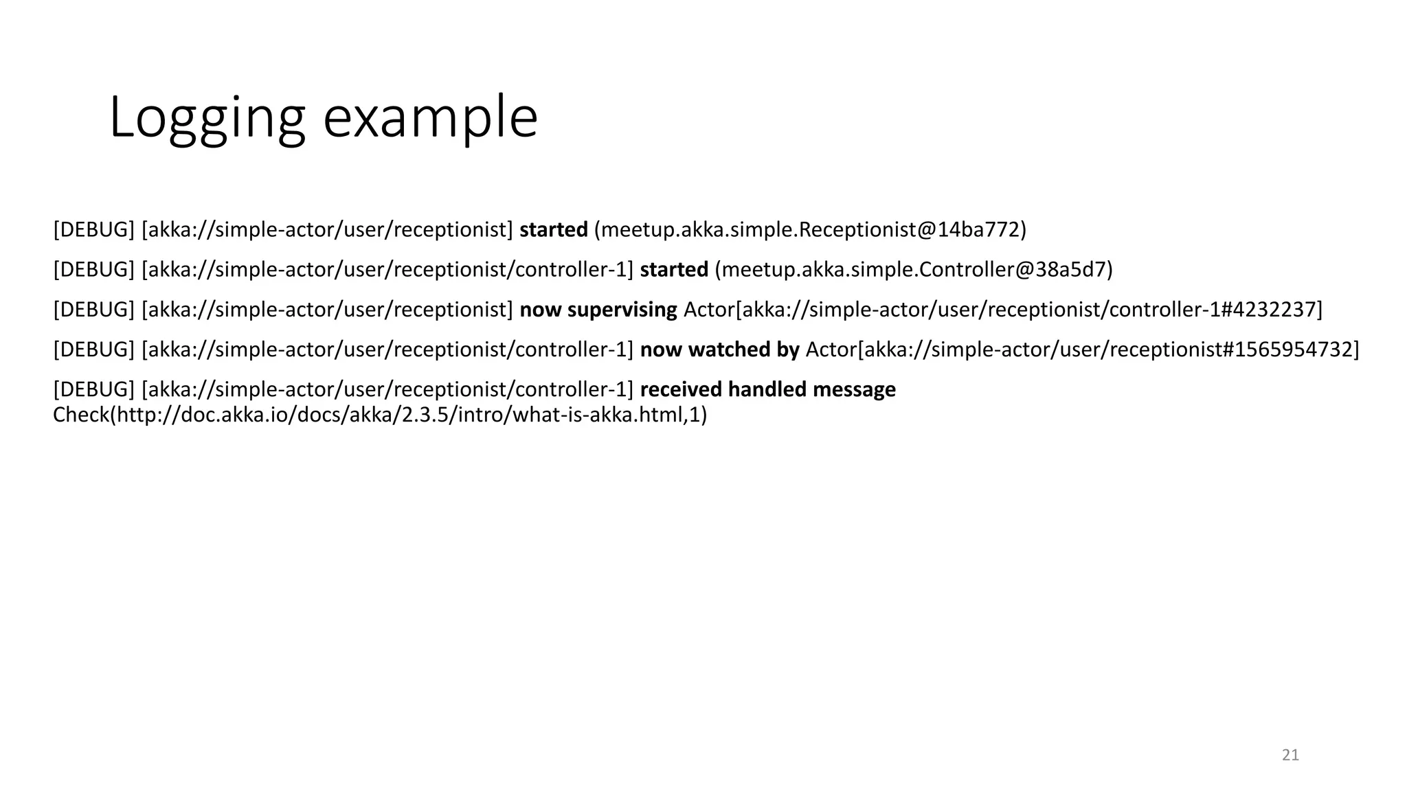 Logging example 
[DEBUG] [akka://simple-actor/user/receptionist] started (meetup.akka.simple.Receptionist@14ba772) 
[DEBUG] [akka://simple-actor/user/receptionist/controller-1] started (meetup.akka.simple.Controller@38a5d7) 
[DEBUG] [akka://simple-actor/user/receptionist] now supervising Actor[akka://simple-actor/user/receptionist/controller-1#4232237] 
[DEBUG] [akka://simple-actor/user/receptionist/controller-1] now watched by Actor[akka://simple-actor/user/receptionist#1565954732] 
[DEBUG] [akka://simple-actor/user/receptionist/controller-1] received handled message 
Check(http://doc.akka.io/docs/akka/2.3.5/intro/what-is-akka.html,1) 
21 
 