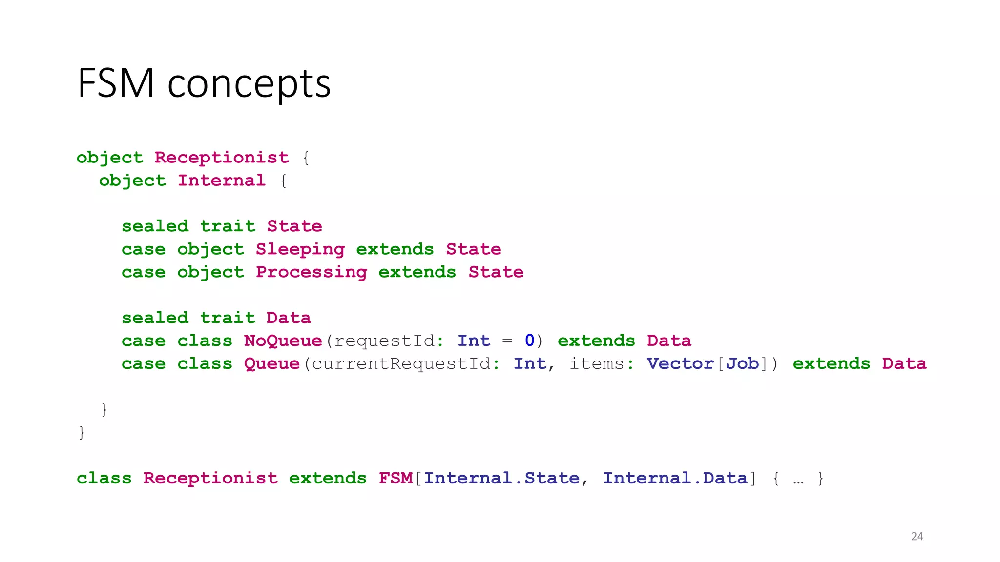 FSM concepts 
object Receptionist { 
object Internal { 
sealed trait State 
case object Sleeping extends State 
case object Processing extends State 
sealed trait Data 
case class NoQueue(requestId: Int = 0) extends Data 
case class Queue(currentRequestId: Int, items: Vector[Job]) extends Data 
} 
} 
class Receptionist extends FSM[Internal.State, Internal.Data] { … } 
24 
 