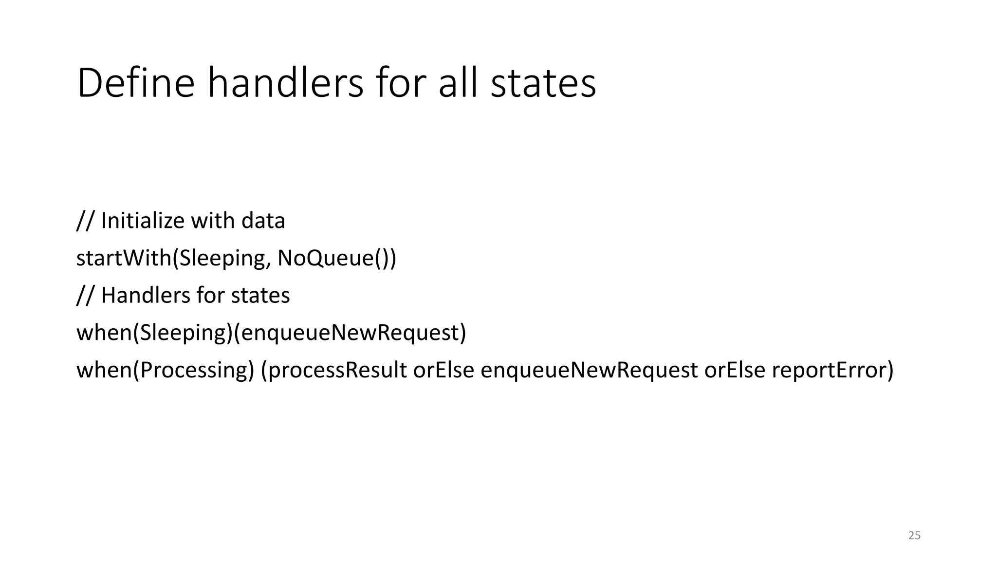 Define handlers for all states 
// Initialize with data 
startWith(Sleeping, NoQueue()) 
// Handlers for states 
when(Sleeping)(enqueueNewRequest) 
when(Processing) (processResult orElse enqueueNewRequest orElse reportError) 
25 
 