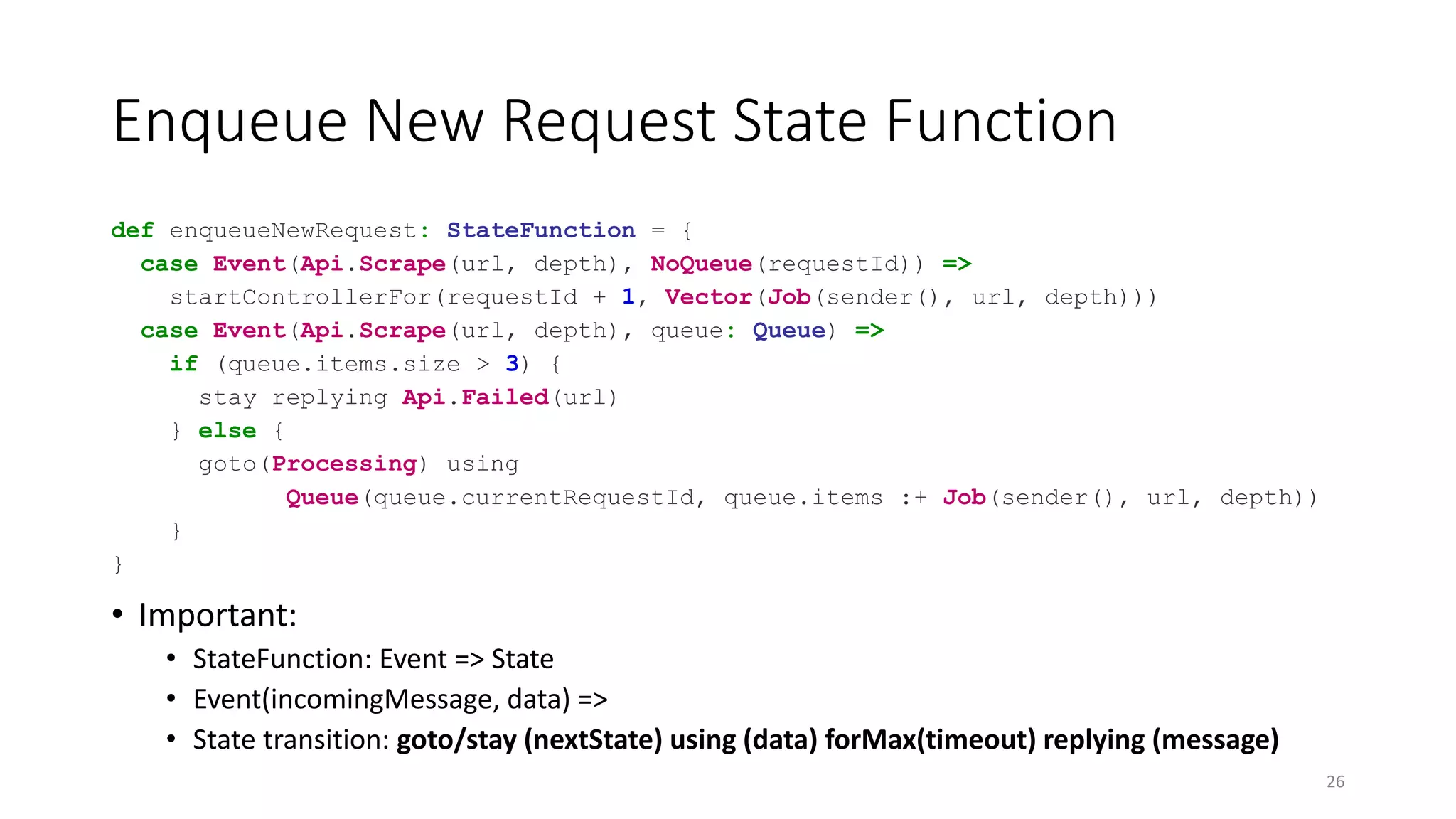 Enqueue New Request State Function 
def enqueueNewRequest: StateFunction = { 
case Event(Api.Scrape(url, depth), NoQueue(requestId)) => 
startControllerFor(requestId + 1, Vector(Job(sender(), url, depth))) 
case Event(Api.Scrape(url, depth), queue: Queue) => 
if (queue.items.size > 3) { 
stay replying Api.Failed(url) 
} else { 
goto(Processing) using 
Queue(queue.currentRequestId, queue.items :+ Job(sender(), url, depth)) 
} 
} 
• Important: 
• StateFunction: Event => State 
• Event(incomingMessage, data) => 
• State transition: goto/stay (nextState) using (data) forMax(timeout) replying (message) 
26 
 