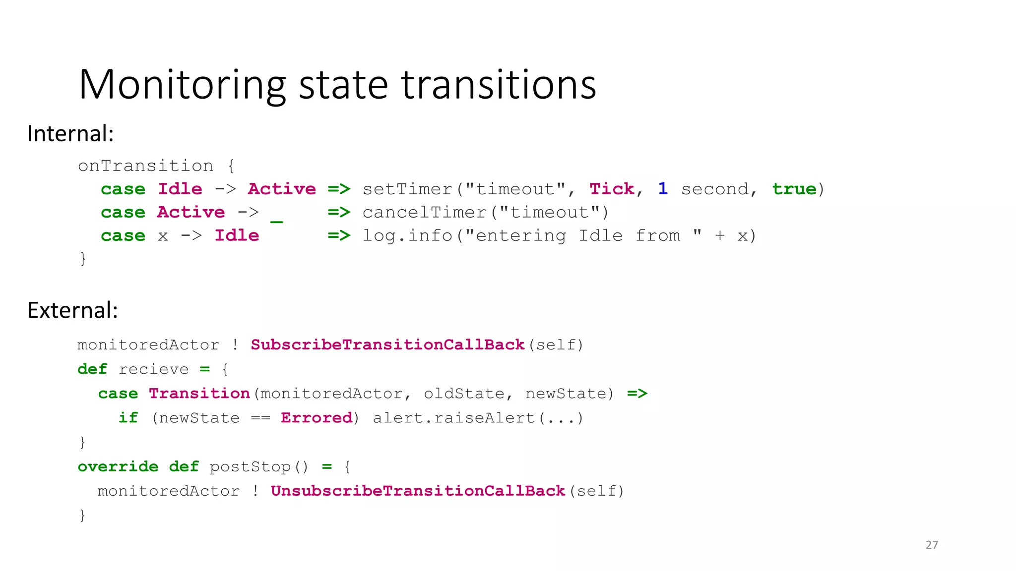 Monitoring state transitions 
Internal: 
onTransition { 
case Idle -> Active => setTimer("timeout", Tick, 1 second, true) 
case Active -> _ => cancelTimer("timeout") 
case x -> Idle => log.info("entering Idle from " + x) 
} 
External: 
monitoredActor ! SubscribeTransitionCallBack(self) 
def recieve = { 
case Transition(monitoredActor, oldState, newState) => 
if (newState == Errored) alert.raiseAlert(...) 
} 
override def postStop() = { 
monitoredActor ! UnsubscribeTransitionCallBack(self) 
} 
27 
 