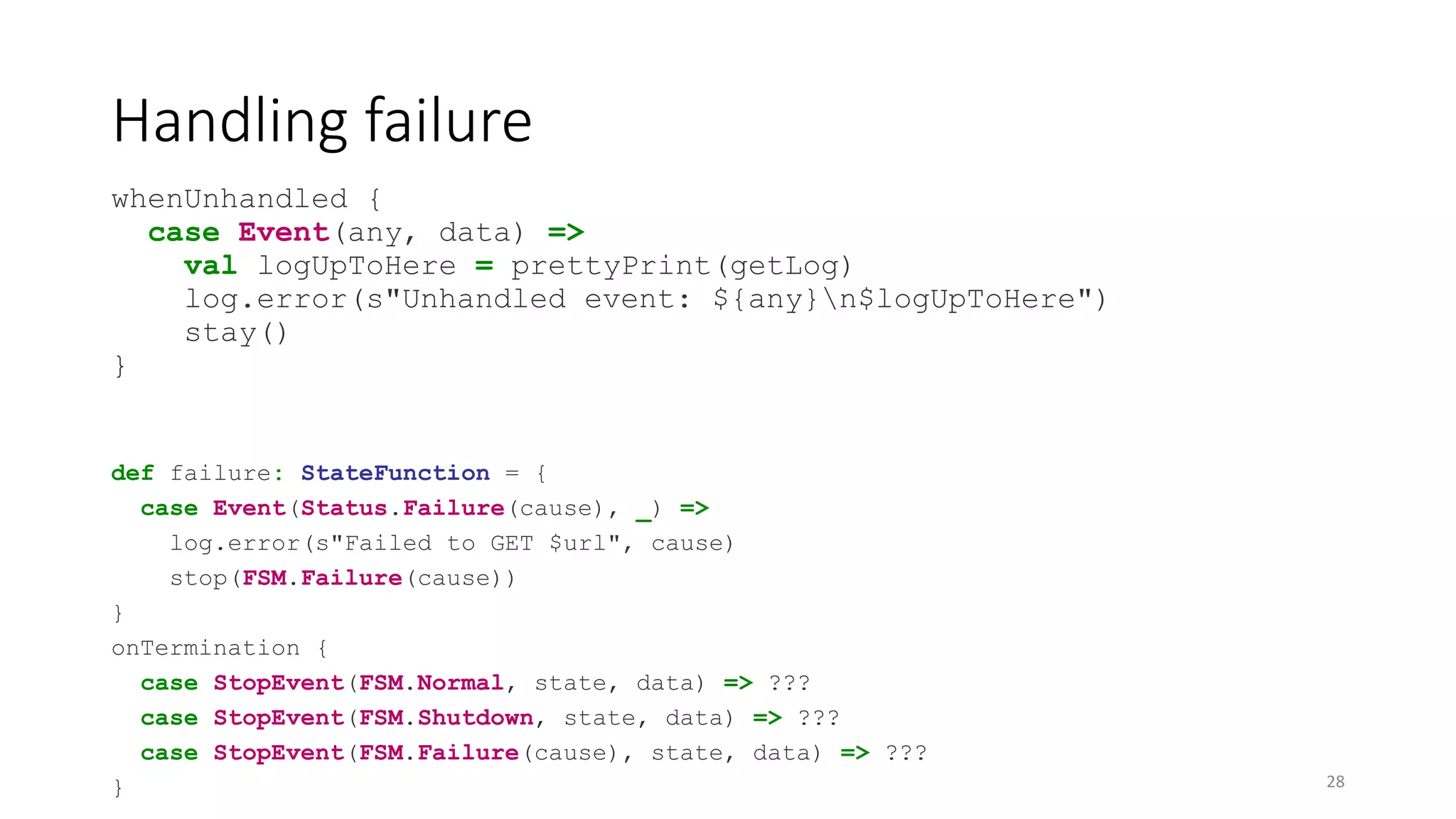 Handling failure 
whenUnhandled { 
case Event(any, data) => 
val logUpToHere = prettyPrint(getLog) 
log.error(s"Unhandled event: ${any}n$logUpToHere") 
stay() 
} 
def failure: StateFunction = { 
case Event(Status.Failure(cause), _) => 
log.error(s"Failed to GET $url", cause) 
stop(FSM.Failure(cause)) 
} 
onTermination { 
case StopEvent(FSM.Normal, state, data) => ??? 
case StopEvent(FSM.Shutdown, state, data) => ??? 
case StopEvent(FSM.Failure(cause), state, data) => ??? 
} 28 
 