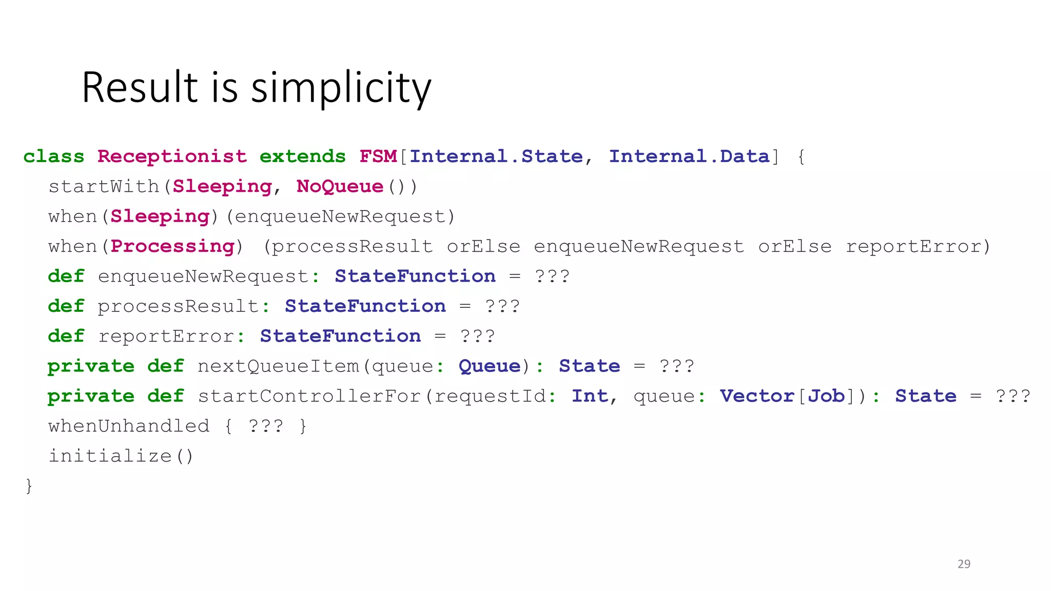 Result is simplicity 
class Receptionist extends FSM[Internal.State, Internal.Data] { 
startWith(Sleeping, NoQueue()) 
when(Sleeping)(enqueueNewRequest) 
when(Processing) (processResult orElse enqueueNewRequest orElse reportError) 
def enqueueNewRequest: StateFunction = ??? 
def processResult: StateFunction = ??? 
def reportError: StateFunction = ??? 
private def nextQueueItem(queue: Queue): State = ??? 
private def startControllerFor(requestId: Int, queue: Vector[Job]): State = ??? 
whenUnhandled { ??? } 
initialize() 
} 
29 
 