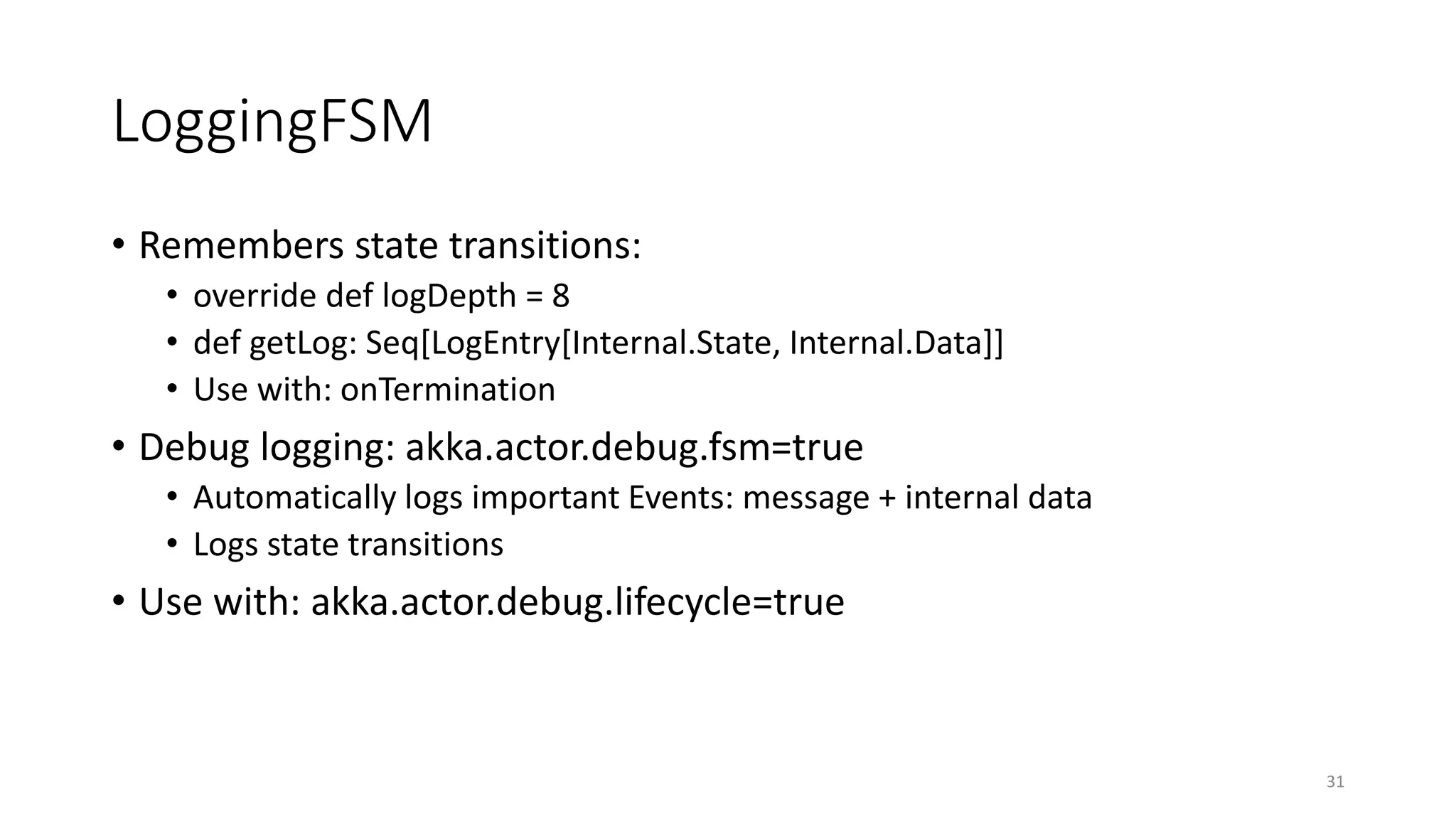 LoggingFSM 
• Remembers state transitions: 
• override def logDepth = 8 
• def getLog: Seq[LogEntry[Internal.State, Internal.Data]] 
• Use with: onTermination 
• Debug logging: akka.actor.debug.fsm=true 
• Automatically logs important Events: message + internal data 
• Logs state transitions 
• Use with: akka.actor.debug.lifecycle=true 
31 
 