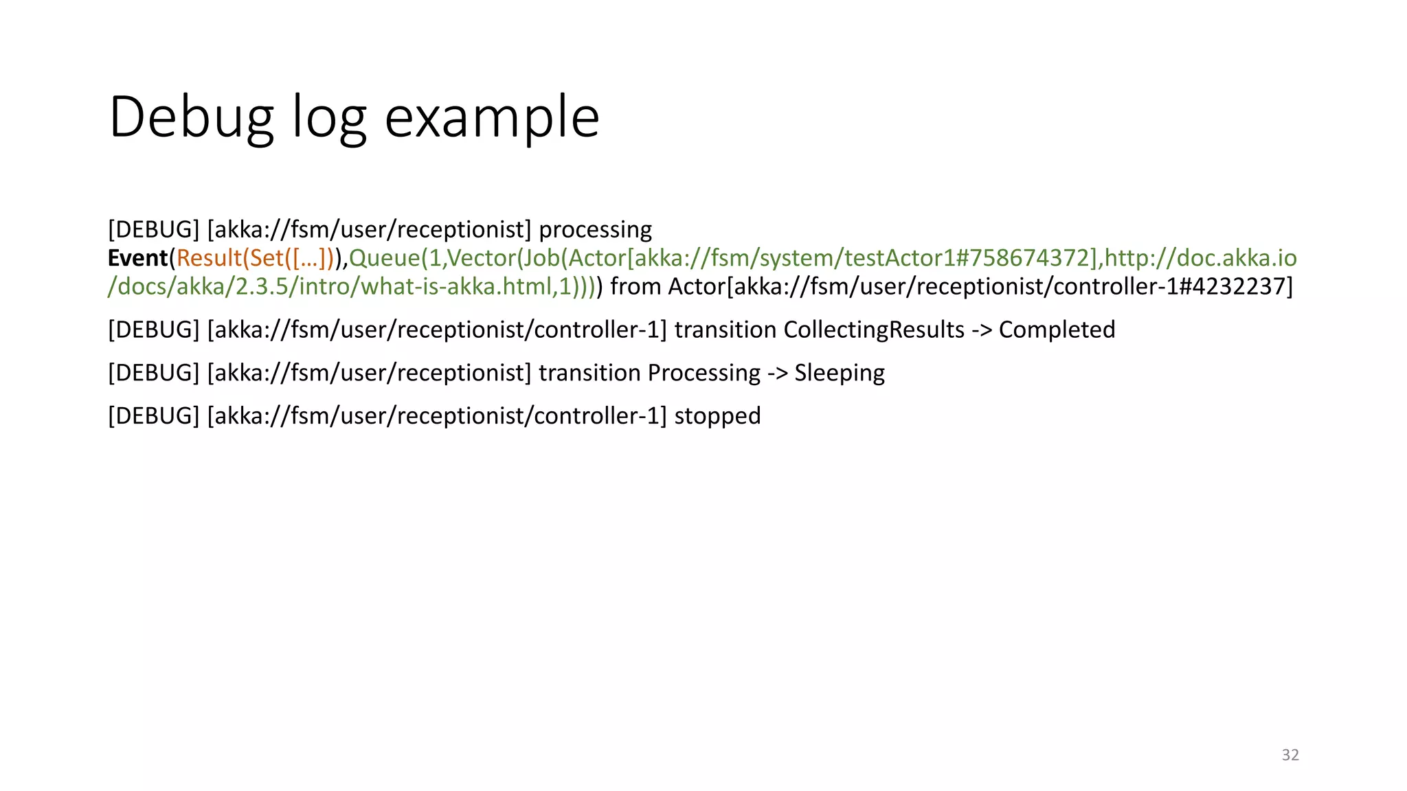 Debug log example 
[DEBUG] [akka://fsm/user/receptionist] processing 
Event(Result(Set([…])),Queue(1,Vector(Job(Actor[akka://fsm/system/testActor1#758674372],http://doc.akka.io 
/docs/akka/2.3.5/intro/what-is-akka.html,1)))) from Actor[akka://fsm/user/receptionist/controller-1#4232237] 
[DEBUG] [akka://fsm/user/receptionist/controller-1] transition CollectingResults -> Completed 
[DEBUG] [akka://fsm/user/receptionist] transition Processing -> Sleeping 
[DEBUG] [akka://fsm/user/receptionist/controller-1] stopped 
32 
 