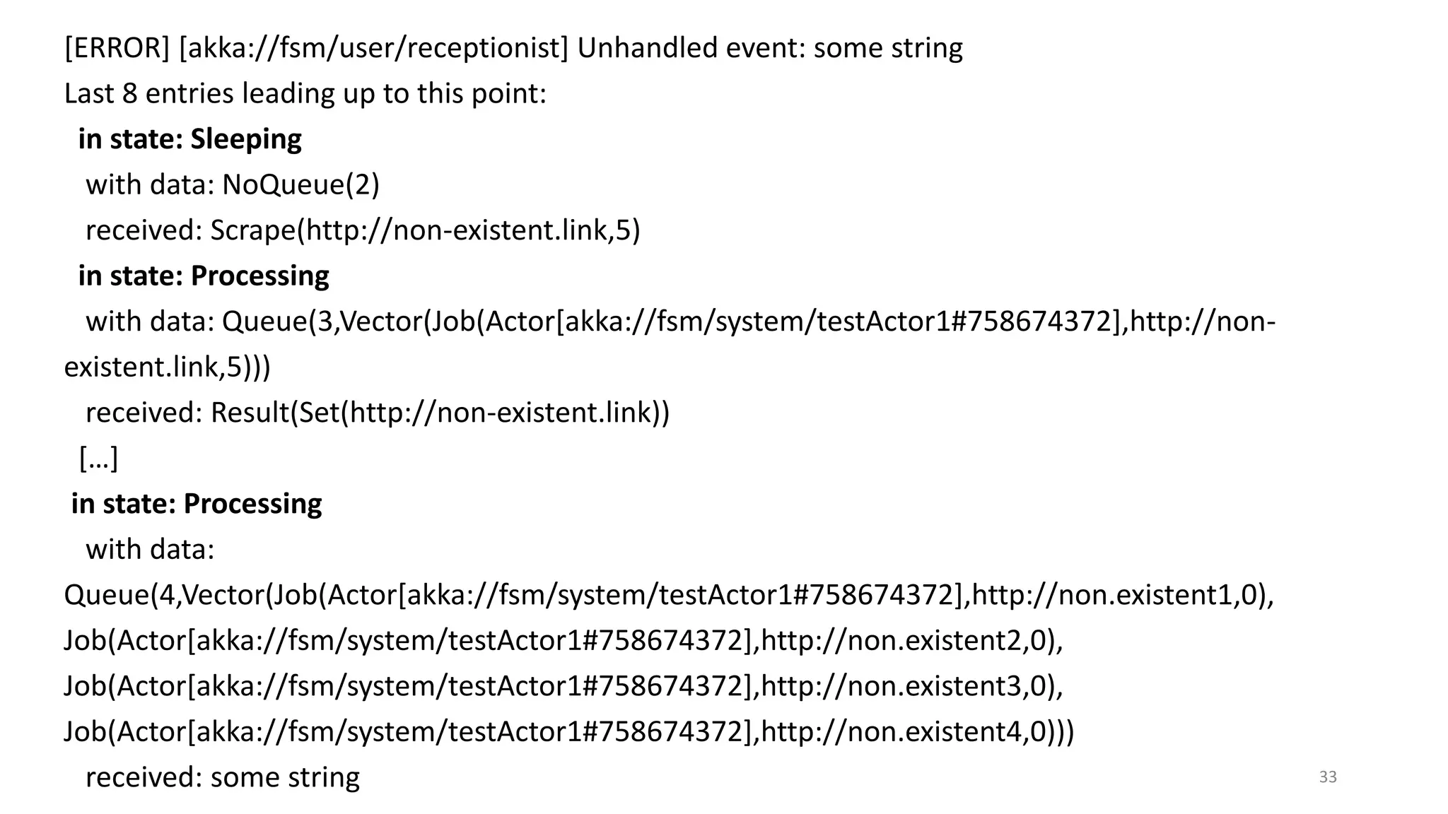 [ERROR] [akka://fsm/user/receptionist] Unhandled event: some string 
Last 8 entries leading up to this point: 
in state: Sleeping 
with data: NoQueue(2) 
received: Scrape(http://non-existent.link,5) 
in state: Processing 
with data: Queue(3,Vector(Job(Actor[akka://fsm/system/testActor1#758674372],http://non-existent. 
link,5))) 
received: Result(Set(http://non-existent.link)) 
[…] 
in state: Processing 
with data: 
Queue(4,Vector(Job(Actor[akka://fsm/system/testActor1#758674372],http://non.existent1,0), 
Job(Actor[akka://fsm/system/testActor1#758674372],http://non.existent2,0), 
Job(Actor[akka://fsm/system/testActor1#758674372],http://non.existent3,0), 
Job(Actor[akka://fsm/system/testActor1#758674372],http://non.existent4,0))) 
received: some string 33 
 