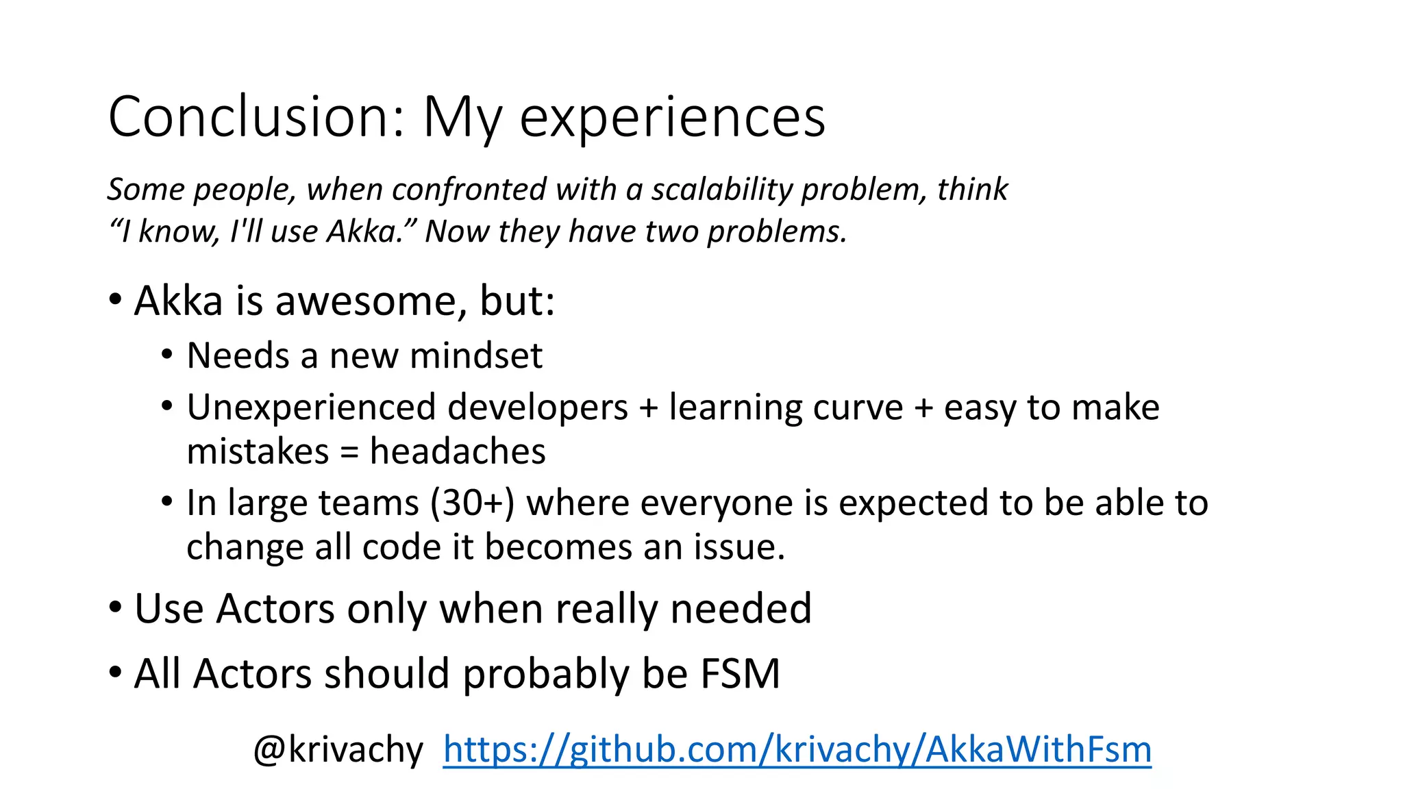 Conclusion: My experiences 
Some people, when confronted with a scalability problem, think 
“I know, I'll use Akka.” Now they have two problems. 
• Akka is awesome, but: 
• Needs a new mindset 
• Unexperienced developers + learning curve + easy to make 
mistakes = headaches 
• In large teams (30+) where everyone is expected to be able to 
change all code it becomes an issue. 
• Use Actors only when really needed 
• All Actors should probably be FSM 
@krivachy https://github.com/krivachy/AkkaWithFsm 
