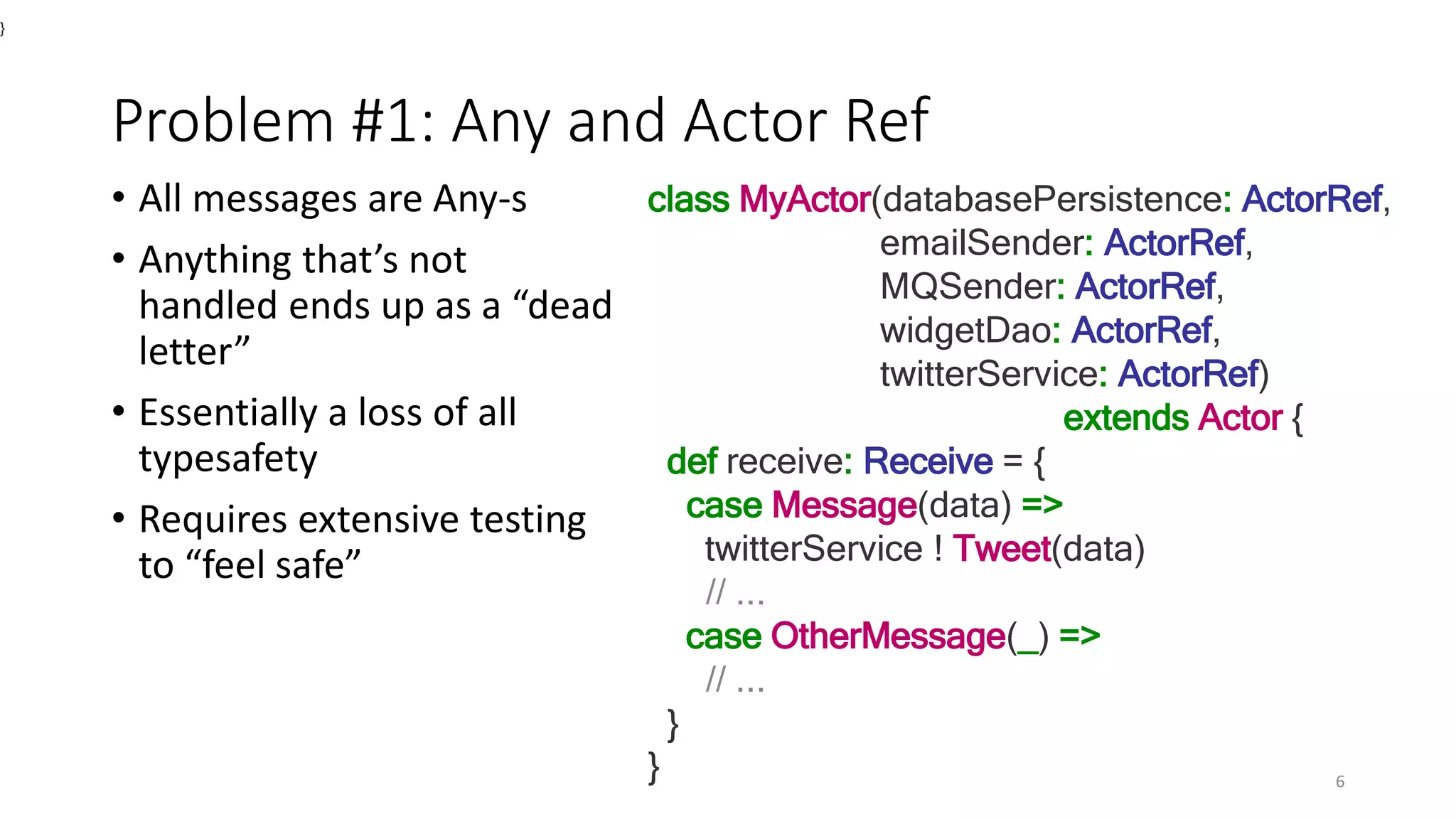 Problem #1: Any and Actor Ref 
• All messages are Any-s 
• Anything that’s not 
handled ends up as a “dead 
letter” 
• Essentially a loss of all 
typesafety 
• Requires extensive testing 
to “feel safe” 
class MyActor(databasePersistence: ActorRef, 
emailSender: ActorRef, 
MQSender: ActorRef, 
widgetDao: ActorRef, 
twitterService: ActorRef) 
extends Actor { 
def receive: Receive = { 
case Message(data) => 
twitterService ! Tweet(data) 
// ... 
case OtherMessage(_) => 
// ... 
} 
} 
} 
6 
 