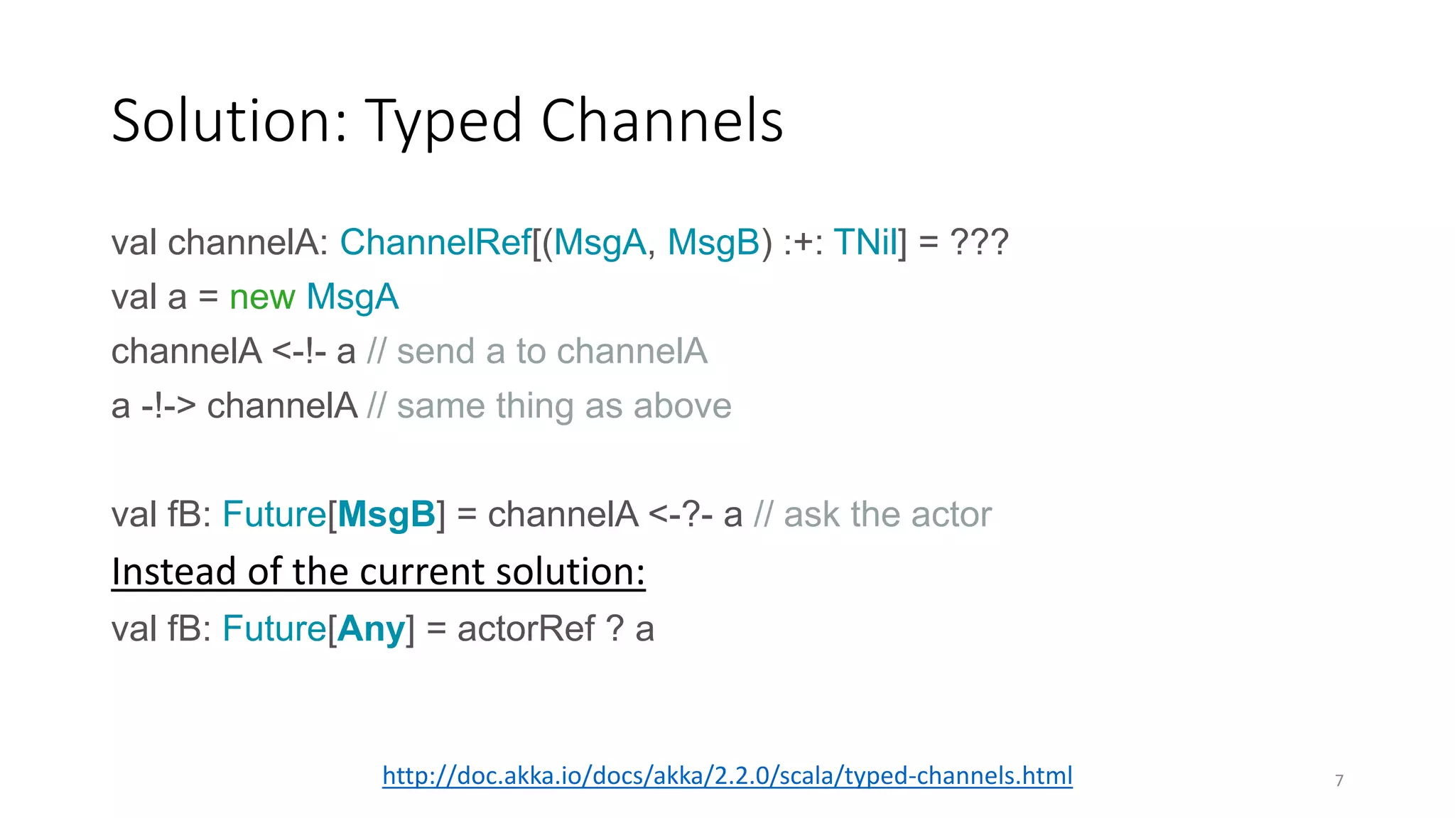 Solution: Typed Channels 
val channelA: ChannelRef[(MsgA, MsgB) :+: TNil] = ??? 
val a = new MsgA 
channelA <-!- a // send a to channelA 
a -!-> channelA // same thing as above 
val fB: Future[MsgB] = channelA <-?- a // ask the actor 
Instead of the current solution: 
val fB: Future[Any] = actorRef ? a 
http://doc.akka.io/docs/akka/2.2.0/scala/typed-channels.html 7 
 