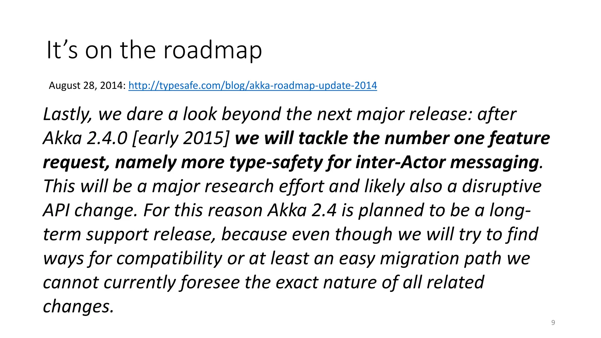 It’s on the roadmap 
9 
August 28, 2014: http://typesafe.com/blog/akka-roadmap-update-2014 
Lastly, we dare a look beyond the next major release: after 
Akka 2.4.0 [early 2015] we will tackle the number one feature 
request, namely more type-safety for inter-Actor messaging. 
This will be a major research effort and likely also a disruptive 
API change. For this reason Akka 2.4 is planned to be a long-term 
support release, because even though we will try to find 
ways for compatibility or at least an easy migration path we 
cannot currently foresee the exact nature of all related 
changes. 
 