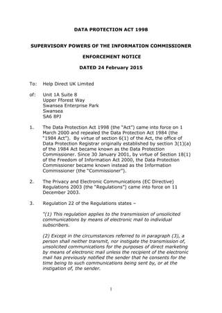1
DATA PROTECTION ACT 1998
SUPERVISORY POWERS OF THE INFORMATION COMMISSIONER
ENFORCEMENT NOTICE
DATED 24 February 2015
To: Help Direct UK Limited
of: Unit 1A Suite 8
Upper Fforest Way
Swansea Enterprise Park
Swansea
SA6 8PJ
1. The Data Protection Act 1998 (the “Act”) came into force on 1
March 2000 and repealed the Data Protection Act 1984 (the
“1984 Act”). By virtue of section 6(1) of the Act, the office of
Data Protection Registrar originally established by section 3(1)(a)
of the 1984 Act became known as the Data Protection
Commissioner. Since 30 January 2001, by virtue of Section 18(1)
of the Freedom of Information Act 2000, the Data Protection
Commissioner became known instead as the Information
Commissioner (the “Commissioner”).
2. The Privacy and Electronic Communications (EC Directive)
Regulations 2003 (the “Regulations”) came into force on 11
December 2003.
3. Regulation 22 of the Regulations states –
“(1) This regulation applies to the transmission of unsolicited
communications by means of electronic mail to individual
subscribers.
(2) Except in the circumstances referred to in paragraph (3), a
person shall neither transmit, nor instigate the transmission of,
unsolicited communications for the purposes of direct marketing
by means of electronic mail unless the recipient of the electronic
mail has previously notified the sender that he consents for the
time being to such communications being sent by, or at the
instigation of, the sender.
 