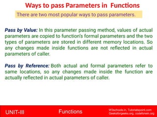 UNIT-III Functions W3schools.in, Tutorialspoint.com
Geeksforgeeks.org, codeforwin.org
Ways to pass Parameters in Functions
Pass by Value: In this parameter passing method, values of actual
parameters are copied to function’s formal parameters and the two
types of parameters are stored in different memory locations. So
any changes made inside functions are not reflected in actual
parameters of caller.
Pass by Reference: Both actual and formal parameters refer to
same locations, so any changes made inside the function are
actually reflected in actual parameters of caller.
There are two most popular ways to pass parameters.
 