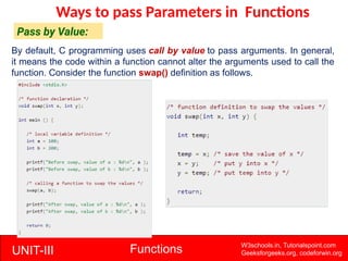 UNIT-III Functions W3schools.in, Tutorialspoint.com
Geeksforgeeks.org, codeforwin.org
Ways to pass Parameters in Functions
Pass by Value:
By default, C programming uses call by value to pass arguments. In general,
it means the code within a function cannot alter the arguments used to call the
function. Consider the function swap() definition as follows.
 