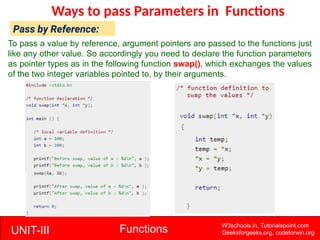 UNIT-III Functions W3schools.in, Tutorialspoint.com
Geeksforgeeks.org, codeforwin.org
Ways to pass Parameters in Functions
Pass by Reference:
To pass a value by reference, argument pointers are passed to the functions just
like any other value. So accordingly you need to declare the function parameters
as pointer types as in the following function swap(), which exchanges the values
of the two integer variables pointed to, by their arguments.
 