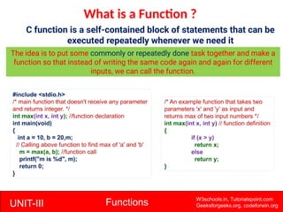 UNIT-III Functions W3schools.in, Tutorialspoint.com
Geeksforgeeks.org, codeforwin.org
What is a Function ?
C function is a self-contained block of statements that can be
executed repeatedly whenever we need it
The idea is to put some commonly or repeatedly done task together and make a
function so that instead of writing the same code again and again for different
inputs, we can call the function.
#include <stdio.h>
/* main function that doesn't receive any parameter
and returns integer. */
int max(int x, int y); //function declaration
int main(void)
{
int a = 10, b = 20,m;
// Calling above function to find max of 'a' and 'b'
m = max(a, b); //function call
printf("m is %d", m);
return 0;
}
/* An example function that takes two
parameters 'x' and 'y' as input and
returns max of two input numbers */
int max(int x, int y) // function definition
{
if (x > y)
return x;
else
return y;
}
 