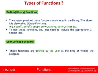 UNIT-III Functions W3schools.in, Tutorialspoint.com
Geeksforgeeks.org, codeforwin.org
Types of Functions ?
 The system provided these functions and stored in the library. Therefore
it is also called Library Functions.
e.g. scanf(), printf(), strcpy, strlwr, strcmp, strlen, strcat etc.
 To use these functions, you just need to include the appropriate C
header files.
Built-in(Library) Functions
 These functions are defined by the user at the time of writing the
program.
User Defined Functions
 