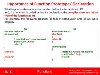 UNIT-III Functions W3schools.in, Tutorialspoint.com
Geeksforgeeks.org, codeforwin.org
Importance of Function Prototype/ Declaration
What happens when a function is called before its declaration in C?
In C, if a function is called before its declaration, the compiler assumes return
type of the function as int.
For example, the following program (a) fails in compilation and (b) will work
properly.
(a)
#include <stdio.h>
int main(void)
{
// Note that fun() is not declared
printf("%dn", fun());
return 0;
}
char fun()
{
return 'G';
}
(b)
#include <stdio.h>
char fun()
{
return 'G';
}
int main(void)
{
// Note that fun() is not declared
printf("%dn", fun());
return 0;
}
 