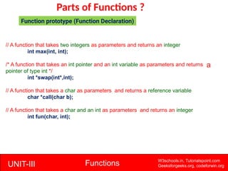 UNIT-III Functions W3schools.in, Tutorialspoint.com
Geeksforgeeks.org, codeforwin.org
Parts of Functions ?
Function prototype (Function Declaration)
// A function that takes two integers as parameters and returns an integer
int max(int, int);
/* A function that takes an int pointer and an int variable as parameters and returns
pointer of type int */
int *swap(int*,int);
// A function that takes a char as parameters and returns a reference variable
char *call(char b);
// A function that takes a char and an int as parameters and returns an integer
int fun(char, int);
a
 