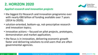 Fundraising mapping & IDMP CEE follow up opportunitiesApril 201510/ 45 www.gwpcee.org
• the biggest EU Research and Innovation programme ever
with nearly €80 billion of funding available over 7 years
(2014 to 2020);
• solution-oriented, bottom-up, not-prescriptive research
and innovation topics;
• innovative actions – focused on pilot projects, prototypes,
demonstration and market application;
• the focus is in innovation, delivering economic growth
faster and delivering solutions to end users that are often
governmental agencies.
2. HORIZON 2020
Applied research and innovation projects
 
