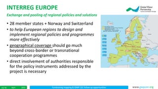 Fundraising mapping & IDMP CEE follow up opportunitiesApril 201515/ 45 www.gwpcee.org
INTERREG EUROPE
Exchange and pooling of regional policies and solutions
• 28 member states + Norway and Switzerland
• to help European regions to design and
implement regional policies and programmes
more effectively
• geographical coverage should go much
beyond cross-border or transnational
cooperation programmes
• direct involvement of authorities responsible
for the policy instruments addressed by the
project is necessary
 