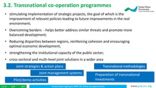 Fundraising mapping & IDMP CEE follow up opportunitiesApril 201517/ 45 www.gwpcee.org
3.2. Transnational co-operation programmes
• stimulating implementation of strategic projects, the goal of which is the
improvement of relevant policies leading to future improvements in the real
environment;
• Overcoming borders - helps better address similar threats and promote more
balanced development;
• Reducing disparities between regions, reinforcing cohesion and encouraging
optimal economic development;
• strengthening the institutional capacity of the public sector;
• cross-sectoral and multi-level joint solutions in a wider area
Joint strategies & action plans Transnationalmethodologies
Joint management systems Preparation of transnational
investmentsPilot/demo activities
 