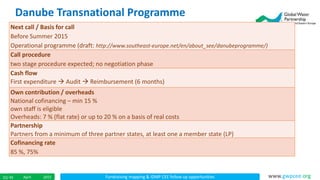 Fundraising mapping & IDMP CEE follow up opportunitiesApril 201522/ 45 www.gwpcee.org
Next call / Basis for call
Before Summer 2015
Operational programme (draft: http://www.southeast-europe.net/en/about_see/danubeprogramme/)
Call procedure
two stage procedure expected; no negotiation phase
Cash flow
First expenditure  Audit  Reimbursement (6 months)
Own contribution / overheads
National cofinancing – min 15 %
own staff is eligible
Overheads: 7 % (flat rate) or up to 20 % on a basis of real costs
Partnership
Partners from a minimum of three partner states, at least one a member state (LP)
Cofinancing rate
85 %, 75%
Danube Transnational Programme
 