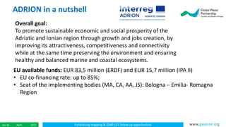 Fundraising mapping & IDMP CEE follow up opportunitiesApril 201524/ 45 www.gwpcee.org
ADRION in a nutshell
Overall goal:
To promote sustainable economic and social prosperity of the
Adriatic and Ionian region through growth and jobs creation, by
improving its attractiveness, competitiveness and connectivity
while at the same time preserving the environment and ensuring
healthy and balanced marine and coastal ecosystems.
EU available funds: EUR 83,5 million (ERDF) and EUR 15,7 million (IPA II)
• EU co-financing rate: up to 85%;
• Seat of the implementing bodies (MA, CA, AA, JS): Bologna – Emilia- Romagna
Region
 