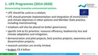 Fundraising mapping & IDMP CEE follow up opportunitiesApril 20155/ 45 www.gwpcee.org
• LIFE should be used as a catalyst;
• LIFE should promote implementation and integration of environment
and climate objectives in other policies and Member State practice,
including mainstreaming;
• emphasis will also be placed on better governance;
• specific link to EU priorities: resource efficiency, biodiversity loss and
climate adaptation and mitigation;
• demonstration and pilot projects; best practice projects; awareness and
dissemination projects;
• research activities are strictly limited;
• budget: €3.4 billion
1. LIFE Programme (2014-2020)
Demonstrating innovative environmental solutions
 