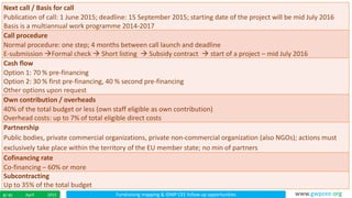 Fundraising mapping & IDMP CEE follow up opportunitiesApril 20158/ 45 www.gwpcee.org
Next call / Basis for call
Publication of call: 1 June 2015; deadline: 15 September 2015; starting date of the project will be mid July 2016
Basis is a multiannual work programme 2014-2017
Call procedure
Normal procedure: one step; 4 months between call launch and deadline
E-submission Formal check  Short listing  Subsidy contract  start of a project – mid July 2016
Cash flow
Option 1: 70 % pre-financing
Option 2: 30 % first pre-financing, 40 % second pre-financing
Other options upon request
Own contribution / overheads
40% of the total budget or less (own staff eligible as own contribution)
Overhead costs: up to 7% of total eligible direct costs
Partnership
Public bodies, private commercial organizations, private non-commercial organization (also NGOs); actions must
exclusively take place within the territory of the EU member state; no min of partners
Cofinancing rate
Co-financing – 60% or more
Subcontracting
Up to 35% of the total budget
 