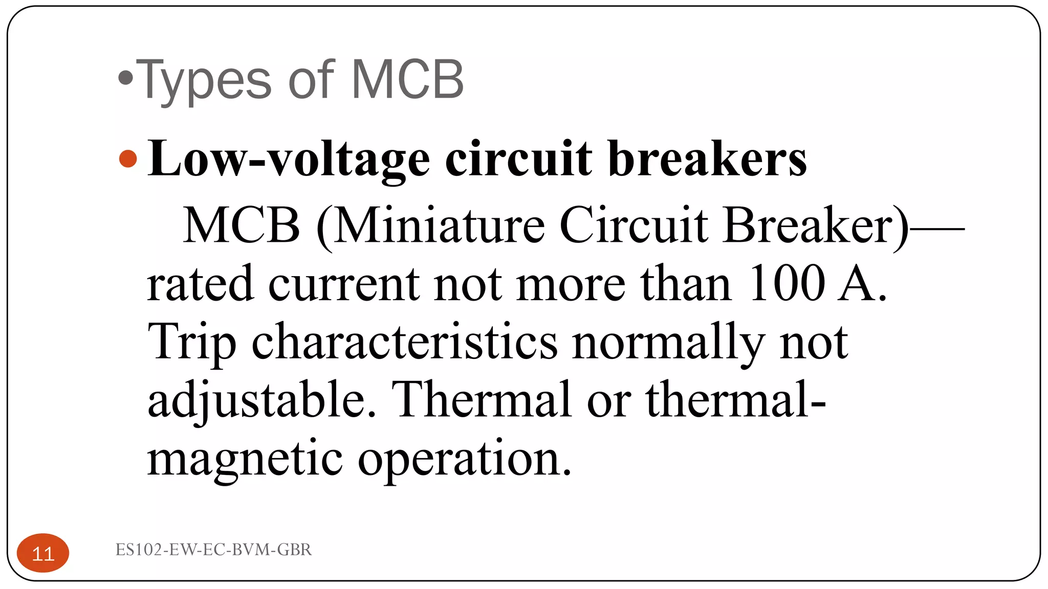 •Types of MCB
Low-voltage circuit breakers
MCB (Miniature Circuit Breaker)—
rated current not more than 100 A.
Trip characteristics normally not
adjustable. Thermal or thermal-
magnetic operation.
11 ES102-EW-EC-BVM-GBR
 