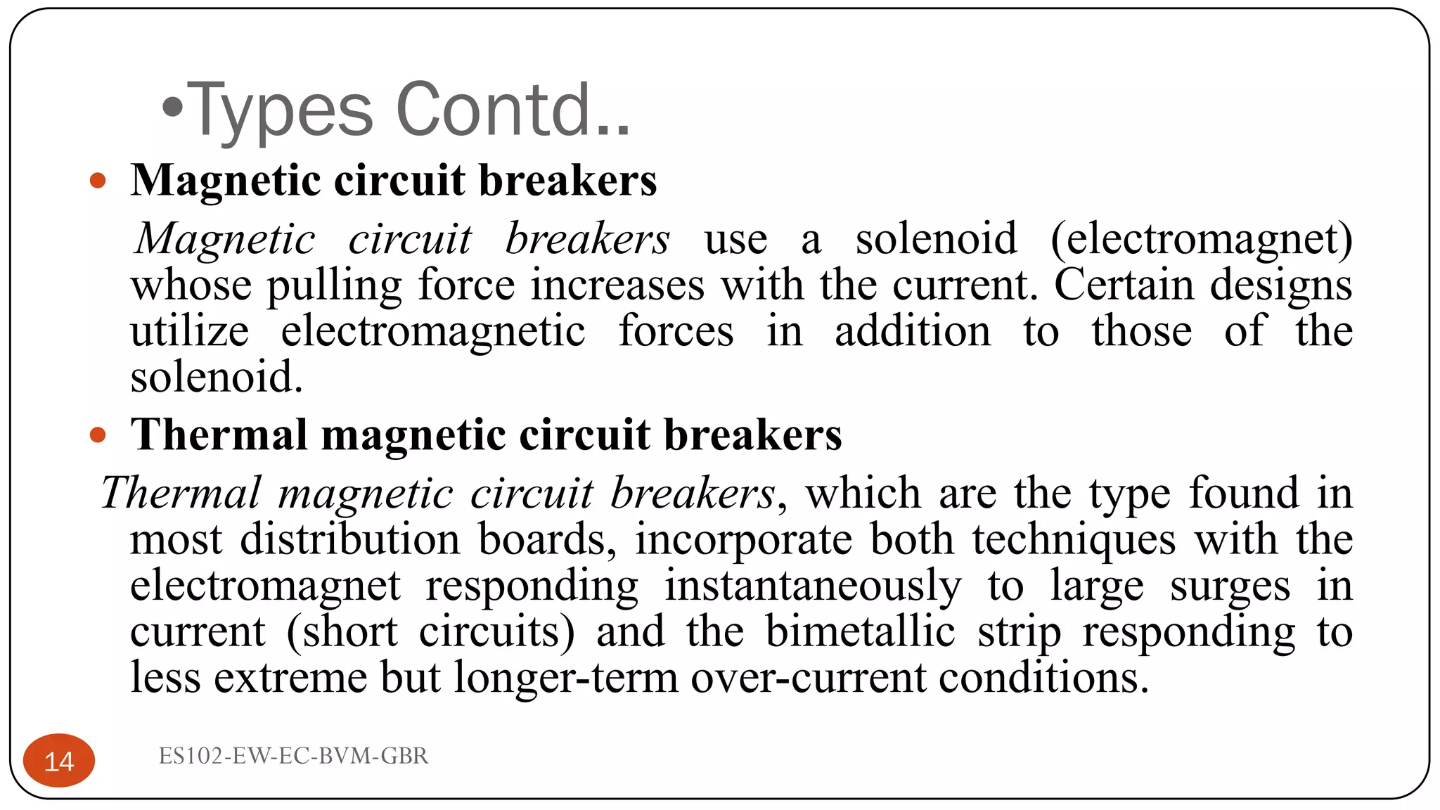 •Types Contd..
 Magnetic circuit breakers
Magnetic circuit breakers use a solenoid (electromagnet)
whose pulling force increases with the current. Certain designs
utilize electromagnetic forces in addition to those of the
solenoid.
 Thermal magnetic circuit breakers
Thermal magnetic circuit breakers, which are the type found in
most distribution boards, incorporate both techniques with the
electromagnet responding instantaneously to large surges in
current (short circuits) and the bimetallic strip responding to
less extreme but longer-term over-current conditions.
14 ES102-EW-EC-BVM-GBR
 